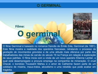 Filme:
O germinal
O GERMINAL
O filme Germinal é baseado no romance francês de Émile Zola, Germinal (de 1881).
Este filme mostra a realidade dos operários franceses, retratando o processo de
gestação de movimentos grevistas e de uma atitude mais ofensiva por parte dos
trabalhadores das minas de carvão do século 19 na França em relação à exploração
de seus patrões. O filme inicia com a vinda de um novo operário Etienne Lantier, o
qual está desempregado e procura emprego na companhia de mineração. O cruel
Chaval, o bondoso Toussaint Maheu e o amor de Catherine fazem parte de um
cotidiano de miséria, maus-tratos, alcoolismo e uma rebelião que pode acabar em
tragédia.
 