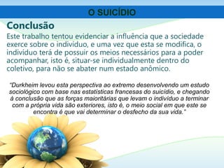 Conclusão
Este trabalho tentou evidenciar a influência que a sociedade
exerce sobre o indivíduo, e uma vez que esta se modifica, o
indivíduo terá de possuir os meios necessários para a poder
acompanhar, isto é, situar-se individualmente dentro do
coletivo, para não se abater num estado anômico.
O SUICÍDIO
“Durkheim levou esta perspectiva ao extremo desenvolvendo um estudo
sociológico com base nas estatísticas francesas do suicídio, e chegando
à conclusão que as forças maioritárias que levam o indivíduo a terminar
com a própria vida são exteriores, isto é, o meio social em que este se
encontra é que vai determinar o desfecho da sua vida.”
 