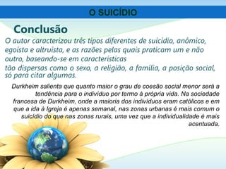 Conclusão
O autor caracterizou três tipos diferentes de suicídio, anômico,
egoísta e altruísta, e as razões pelas quais praticam um e não
outro, baseando-se em características
tão dispersas como o sexo, a religião, a família, a posição social,
só para citar algumas.
O SUICÍDIO
Durkheim salienta que quanto maior o grau de coesão social menor será a
tendência para o indivíduo por termo à própria vida. Na sociedade
francesa de Durkheim, onde a maioria dos indivíduos eram católicos e em
que a ida à Igreja é apenas semanal, nas zonas urbanas é mais comum o
suicídio do que nas zonas rurais, uma vez que a individualidade é mais
acentuada.
 