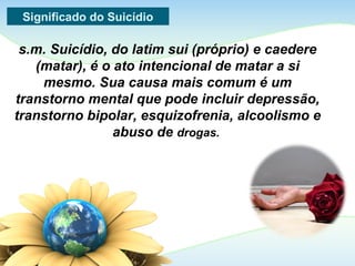 Significado do Suicídio
s.m. Suicídio, do latim sui (próprio) e caedere
(matar), é o ato intencional de matar a si
mesmo. Sua causa mais comum é um
transtorno mental que pode incluir depressão,
transtorno bipolar, esquizofrenia, alcoolismo e
abuso de drogas.
 
