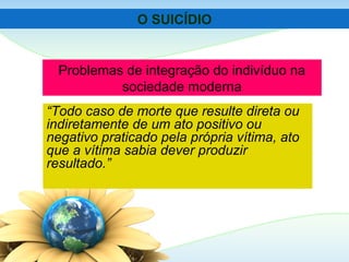 Problemas de integração do indivíduo na
sociedade moderna
“Todo caso de morte que resulte direta ou
indiretamente de um ato positivo ou
negativo praticado pela própria vítima, ato
que a vítima sabia dever produzir
resultado.”
O SUICÍDIO
 