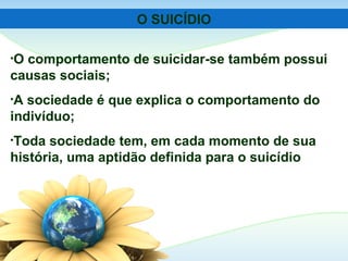 O SUICÍDIO
•O comportamento de suicidar-se também possui
causas sociais;
•A sociedade é que explica o comportamento do
indivíduo;
•Toda sociedade tem, em cada momento de sua
história, uma aptidão definida para o suicídio
 
