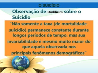 Observação de Durkheim sobre o
Suicídio
“Não somente a taxa (de mortalidade-
suicídio) permanece constante durante
longos períodos de tempo, mas sua
invariabilidade é mesmo muito maior do
que aquela observada nos
principais fenômenos demográficos”
O SUICÍDIO
 