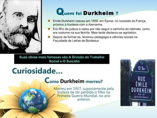 Curiosidade…
Como Durkheim morreu?
Morreu em 1917, supostamente pela
tristeza de ter perdido o filho na
Primeira Guerra Mundial, no ano
anterior.
Quem foi Durkheim ?
Emile Durkheim nasceu em 1858, em Épinal, no noroeste da França,
próximo à fronteira com a Alemanha.
Era filho de judeus e optou por não seguir o caminho do rabinato, como
era costume na sua família. Mais tarde declarou-se agnóstico.
Depois de formar-se, lecionou pedagogia e ciências sociais na
Faculdade de Letras de Bordeaux
Suas obras mais famosas são A Divisão do Trabalho
Social e O Suicídio
 