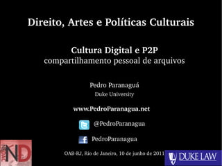 Direito, Artes e Políticas Culturais

          Cultura Digital e P2P
   compartilhamento pessoal de arquivos

                  Pedro Paranaguá
                     Duke University

           www.PedroParanagua.net   

                     @PedroParanagua

                   PedroParanagua

        OAB­RJ, Rio de Janeiro, 10 de junho de 2011
 