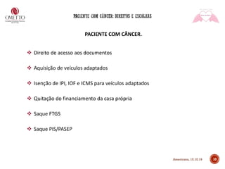 10
PACIENTE COM CÂNCER.
❖ Direito de acesso aos documentos
❖ Aquisição de veículos adaptados
❖ Isenção de IPI, IOF e ICMS para veículos adaptados
❖ Quitação do financiamento da casa própria
❖ Saque FTGS
❖ Saque PIS/PASEP
Americana, 15.10.19
 