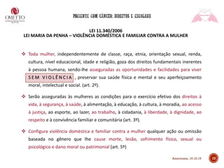 LEI 11.340/2006
LEI MARIA DA PENHA – VIOLÊNCIA DOMÉSTICA E FAMILIAR CONTRA A MULHER
❖ Toda mulher, independentemente de classe, raça, etnia, orientação sexual, renda,
cultura, nível educacional, idade e religião, goza dos direitos fundamentais inerentes
à pessoa humana, sendo-lhe asseguradas as oportunidades e facilidades para viver
S E M V I O L Ê N C I A , preservar sua saúde física e mental e seu aperfeiçoamento
moral, intelectual e social. (art. 2º).
❖ Serão asseguradas às mulheres as condições para o exercício efetivo dos direitos à
vida, à segurança, à saúde, à alimentação, à educação, à cultura, à moradia, ao acesso
à justiça, ao esporte, ao lazer, ao trabalho, à cidadania, à liberdade, à dignidade, ao
respeito e à convivência familiar e comunitária (art. 3º).
❖ Configura violência doméstica e familiar contra a mulher qualquer ação ou omissão
baseada no gênero que lhe cause morte, lesão, sofrimento físico, sexual ou
psicológico e dano moral ou patrimonial (art. 5º)
13Americana, 15.10.19
 