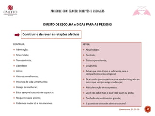 DIREITO DE ESCOLHA e DICAS PARA AS PESSOAS
Construir e de rever as relações afetivas
CONTRUIR:
❖ Admiração;
❖ Sinceridade;
❖ Transparência;
❖ Liberdade;
❖ Afeto;
❖ Valores semelhantes;
❖ Projetos de vida semelhantes;
❖ Desejo de melhorar;
❖ Estar sempre buscando se capacitar;
❖ Ninguém nasce pronto;
❖ Podemos mudar só a nós mesmos.
REVER:
❖ Abusividade;
❖ Controle;
❖ Tristeza persistente;
❖ Desânimo;
❖ Achar que não é bom o suficiente para o
companheiro(a) ou amigo(a);
❖ Ficar muito preocupado se sua aparência agrada ao
outro que sempre exige mudanças;
❖ Ridicularização de sua pessoa;
❖ Você não sabe mais o que você quer ou gosta;
❖ Confusão de sentimentos grande;
❖ E quando se deixa de admirar o outro?
17Americana, 15.10.19
 