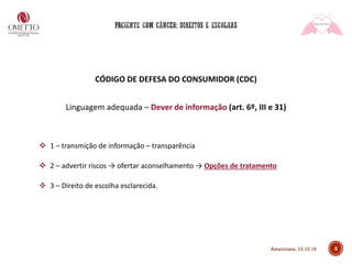 5
CÓDIGO DE DEFESA DO CONSUMIDOR (CDC)
Linguagem adequada – Dever de informação (art. 6º, III e 31)
❖ 1 – transmição de informação – transparência
❖ 2 – advertir riscos → ofertar aconselhamento → Opções de tratamento
❖ 3 – Direito de escolha esclarecida.
Americana, 15.10.19
 