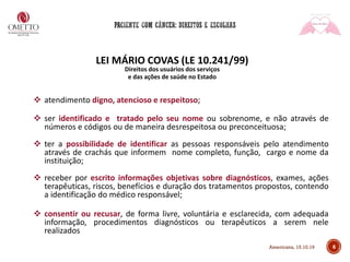 6
LEI MÁRIO COVAS (LE 10.241/99)
Direitos dos usuários dos serviços
e das ações de saúde no Estado
❖ atendimento digno, atencioso e respeitoso;
❖ ser identificado e tratado pelo seu nome ou sobrenome, e não através de
números e códigos ou de maneira desrespeitosa ou preconceituosa;
❖ ter a possibilidade de identificar as pessoas responsáveis pelo atendimento
através de crachás que informem nome completo, função, cargo e nome da
instituição;
❖ receber por escrito informações objetivas sobre diagnósticos, exames, ações
terapêuticas, riscos, benefícios e duração dos tratamentos propostos, contendo
a identificação do médico responsável;
❖ consentir ou recusar, de forma livre, voluntária e esclarecida, com adequada
informação, procedimentos diagnósticos ou terapêuticos a serem nele
realizados
Americana, 15.10.19
 