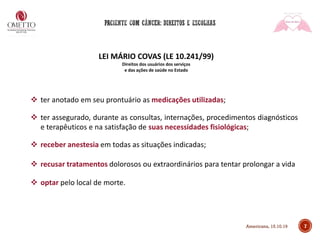 7
LEI MÁRIO COVAS (LE 10.241/99)
Direitos dos usuários dos serviços
e das ações de saúde no Estado
❖ ter anotado em seu prontuário as medicações utilizadas;
❖ ter assegurado, durante as consultas, internações, procedimentos diagnósticos
e terapêuticos e na satisfação de suas necessidades fisiológicas;
❖ receber anestesia em todas as situações indicadas;
❖ recusar tratamentos dolorosos ou extraordinários para tentar prolongar a vida
❖ optar pelo local de morte.
Americana, 15.10.19
 