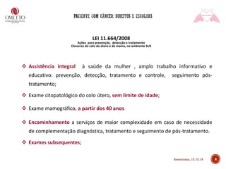 8
LEI 11.664/2008
Ações para prevenção, detecção e tratamento
Cânceres do colo do útero e de mama, no ambiente SUS
❖ Assistência integral à saúde da mulher , amplo trabalho informativo e
educativo: prevenção, detecção, tratamento e controle, seguimento pós-
tratamento;
❖ Exame citopatológico do colo útero, sem limite de idade;
❖ Exame mamográfico, a partir dos 40 anos.
❖ Encaminhamento a serviços de maior complexidade em caso de necessidade
de complementação diagnóstica, tratamento e seguimento de pós-tratamento.
❖ Exames subsequentes;
Americana, 15.10.19
 