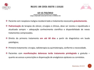9
LEI 12.732/2012
Primeiro tratamento de paciente com neoplasia
maligna comprovada e prazo para seu início, no ambiente SUS
❖ Paciente com neoplasia maligna receberá todo o tratamento necessário gratuitamente.
❖ Padronização de terapias do câncer, cirurgias e clínicas, deve ser revista e republicada e
atualizada sempre – adequação conhecimento científico e disponibilidade de novos
tratamentos comprovados.
❖ Direito do primeiro tratamento em até 60 dias a partir do diagnóstico em laudo
patológico;
❖ Primeiro tratamento: cirurgia, radioterapia ou quimioterapia, conforme a necessidade.
❖ Pacientes com manifestações dolorosas terão tratamento privilegiado e gratuito –
quanto ao acesso a prescrições e dispensação de analgésicos opiáceos ou correlatos.
Americana, 15.10.19
 