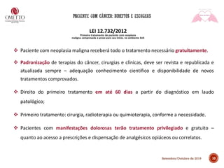 10Setembro/Outubro de 2019
LEI 12.732/2012
Primeiro tratamento de paciente com neoplasia
maligna comprovada e prazo para seu início, no ambiente SUS
❖ Paciente com neoplasia maligna receberá todo o tratamento necessário gratuitamente.
❖ Padronização de terapias do câncer, cirurgias e clínicas, deve ser revista e republicada e
atualizada sempre – adequação conhecimento científico e disponibilidade de novos
tratamentos comprovados.
❖ Direito do primeiro tratamento em até 60 dias a partir do diagnóstico em laudo
patológico;
❖ Primeiro tratamento: cirurgia, radioterapia ou quimioterapia, conforme a necessidade.
❖ Pacientes com manifestações dolorosas terão tratamento privilegiado e gratuito –
quanto ao acesso a prescrições e dispensação de analgésicos opiáceos ou correlatos.
 