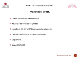 11Setembro/Outubro de 2019
PACIENTE COM CÂNCER.
❖ Direito de acesso aos documentos
❖ Aquisição de veículos adaptados
❖ Isenção de IPI, IOF e ICMS para veículos adaptados
❖ Quitação do financiamento da casa própria
❖ Saque FTGS
❖ Saque PIS/PASEP
 