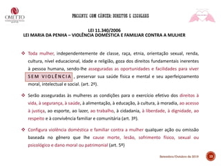 LEI 11.340/2006
LEI MARIA DA PENHA – VIOLÊNCIA DOMÉSTICA E FAMILIAR CONTRA A MULHER
❖ Toda mulher, independentemente de classe, raça, etnia, orientação sexual, renda,
cultura, nível educacional, idade e religião, goza dos direitos fundamentais inerentes
à pessoa humana, sendo-lhe asseguradas as oportunidades e facilidades para viver
S E M V I O L Ê N C I A , preservar sua saúde física e mental e seu aperfeiçoamento
moral, intelectual e social. (art. 2º).
❖ Serão asseguradas às mulheres as condições para o exercício efetivo dos direitos à
vida, à segurança, à saúde, à alimentação, à educação, à cultura, à moradia, ao acesso
à justiça, ao esporte, ao lazer, ao trabalho, à cidadania, à liberdade, à dignidade, ao
respeito e à convivência familiar e comunitária (art. 3º).
❖ Configura violência doméstica e familiar contra a mulher qualquer ação ou omissão
baseada no gênero que lhe cause morte, lesão, sofrimento físico, sexual ou
psicológico e dano moral ou patrimonial (art. 5º)
13Setembro/Outubro de 2019
 