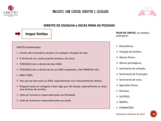 DIREITO DE ESCOLHA e DICAS PARA AS PESSOAS
LIMITES estabelecidos:
❖ Limites são necessários sempre, em qualquer situação da vida;
❖ O direito de um, acaba quando começa o do outro;
❖ TODOS(AS) tem o direito de dizer NÃO;
❖ TODOS(AS) tem o direito de ter seu NÃO respeitado, e NA PRIMEIRA VEZ;
❖ NÃO É NÃO;
❖ Tem que ser bom para os DOIS, especialmente num relacionamento afetivo;
❖ Ninguém pode ser obrigado a fazer algo que não deseja, especialmente se violar
seus direitos de escolha;
❖ Cada ser humano é responsável pela sua felicidade;
❖ Cada ser humano é responsável pela sua saúde.
FALTA DE LIMITES, ao violador,
pode gerar:
❖ Desconforto;
❖ Violação de direitos;
❖ Abusos físicos;
❖ Abusos psicológicos;
❖ Sentimento de violação;
❖ Sentimento de frustração;
❖ Sentimento de raiva;
❖ Agressões físicas;
❖ Doenças;
❖ SUICÍDIO;
❖ MORTE;
❖ FEMINICÍDIO.
16
Impor limites
Setembro/Outubro de 2019
 