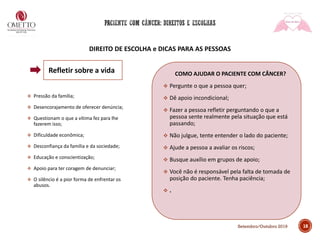 DIREITO DE ESCOLHA e DICAS PARA AS PESSOAS
❖ Pressão da família;
❖ Desencorajamento de oferecer denúncia;
❖ Questionam o que a vítima fez para lhe
fazerem isso;
❖ Dificuldade econômica;
❖ Desconfiança da família e da sociedade;
❖ Educação e conscientização;
❖ Apoio para ter coragem de denunciar;
❖ O silêncio é a pior forma de enfrentar os
abusos.
COMO AJUDAR O PACIENTE COM CÂNCER?
❖ Pergunte o que a pessoa quer;
❖ Dê apoio incondicional;
❖ Fazer a pessoa refletir perguntando o que a
pessoa sente realmente pela situação que está
passando;
❖ Não julgue, tente entender o lado do paciente;
❖ Ajude a pessoa a avaliar os riscos;
❖ Busque auxílio em grupos de apoio;
❖ Você não é responsável pela falta de tomada de
posição do paciente. Tenha paciência;
❖ .
18
Refletir sobre a vida
Setembro/Outubro 2019
 