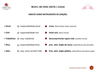 4
DIREITO COMO INSTRUMENTO DE SANÇÃO:
❖ Penal responsabilidade penal crime. (feminicídio, lesão corporal).
❖ Civil responsabilidade civil ilícito civil. (dano moral).
❖ Trabalhista resp. trabalhista descumprimento regras trab. (assédio moral).
❖ Ética responsabilidade ética proc. adm. órgão de classe. (advertência até exclusão).
❖ Adm. resp. como servidor Públ. Proc. adm. órgão público. (advertência até perda cargo).
Setembro/Outubro de 2019
 