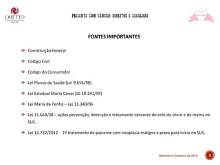 5Setembro/Outubro de 2019
FONTES IMPORTANTES
❖ Constituição Federal
❖ Código Civil
❖ Código do Consumidor
❖ Lei Planos de Saúde (Lei 9.656/98)
❖ Lei Estadual Mário Covas (LE 10.241/99)
❖ Lei Maria da Penha – Lei 11.340/06
❖ Lei 11.664/08 – ações prevenção, detecção e tratamento cânceres do colo do útero e de mama no
SUS
❖ Lei 12.732/2012 - 1º tratamento de paciente com neoplasia maligna e prazo para início no SUS.
 
