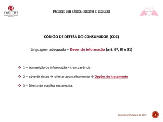 6Setembro/Outubro de 2019
CÓDIGO DE DEFESA DO CONSUMIDOR (CDC)
Linguagem adequada – Dever de informação (art. 6º, III e 31)
❖ 1 – transmição de informação – transparência
❖ 2 – advertir riscos → ofertar aconselhamento → Opções de tratamento
❖ 3 – Direito de escolha esclarecida.
 