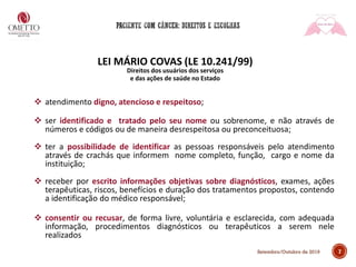 7Setembro/Outubro de 2019
LEI MÁRIO COVAS (LE 10.241/99)
Direitos dos usuários dos serviços
e das ações de saúde no Estado
❖ atendimento digno, atencioso e respeitoso;
❖ ser identificado e tratado pelo seu nome ou sobrenome, e não através de
números e códigos ou de maneira desrespeitosa ou preconceituosa;
❖ ter a possibilidade de identificar as pessoas responsáveis pelo atendimento
através de crachás que informem nome completo, função, cargo e nome da
instituição;
❖ receber por escrito informações objetivas sobre diagnósticos, exames, ações
terapêuticas, riscos, benefícios e duração dos tratamentos propostos, contendo
a identificação do médico responsável;
❖ consentir ou recusar, de forma livre, voluntária e esclarecida, com adequada
informação, procedimentos diagnósticos ou terapêuticos a serem nele
realizados
 