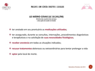 8Setembro/Outubro de 2019
LEI MÁRIO COVAS (LE 10.241/99)
Direitos dos usuários dos serviços
e das ações de saúde no Estado
❖ ter anotado em seu prontuário as medicações utilizadas;
❖ ter assegurado, durante as consultas, internações, procedimentos diagnósticos
e terapêuticos e na satisfação de suas necessidades fisiológicas;
❖ receber anestesia em todas as situações indicadas;
❖ recusar tratamentos dolorosos ou extraordinários para tentar prolongar a vida
❖ optar pelo local de morte.
 