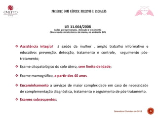 9Setembro/Outubro de 2019
LEI 11.664/2008
Ações para prevenção, detecção e tratamento
Cânceres do colo do útero e de mama, no ambiente SUS
❖ Assistência integral à saúde da mulher , amplo trabalho informativo e
educativo: prevenção, detecção, tratamento e controle, seguimento pós-
tratamento;
❖ Exame citopatológico do colo útero, sem limite de idade;
❖ Exame mamográfico, a partir dos 40 anos.
❖ Encaminhamento a serviços de maior complexidade em caso de necessidade
de complementação diagnóstica, tratamento e seguimento de pós-tratamento.
❖ Exames subsequentes;
 