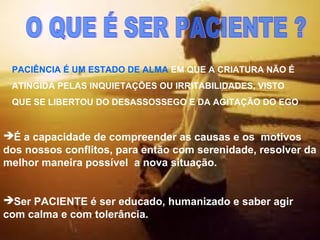 É a capacidade de compreender as causas e os motivos
dos nossos conflitos, para então com serenidade, resolver da
melhor maneira possível a nova situação.
Ser PACIENTE é ser educado, humanizado e saber agir
com calma e com tolerância.
PACIÊNCIA É UM ESTADO DE ALMA EM QUE A CRIATURA NÃO É
ATINGIDA PELAS INQUIETAÇÕES OU IRRITABILIDADES, VISTO
QUE SE LIBERTOU DO DESASSOSSEGO E DA AGITAÇÃO DO EGO