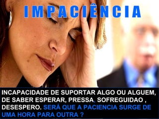 INCAPACIDADE DE SUPORTAR ALGO OU ALGUEM,
DE SABER ESPERAR, PRESSA, SOFREGUIDAO ,
DESESPERO. SERÁ QUE A PACIENCIA SURGE DE
UMA HORA PARA OUTRA ?