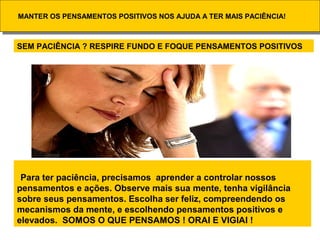 MANTER OS PENSAMENTOS POSITIVOS NOS AJUDA A TER MAIS PACIÊNCIA!MANTER OS PENSAMENTOS POSITIVOS NOS AJUDA A TER MAIS PACIÊNCIA!
Para ter paciência, precisamos aprender a controlar nossos
pensamentos e ações. Observe mais sua mente, tenha vigilância
sobre seus pensamentos. Escolha ser feliz, compreendendo os
mecanismos da mente, e escolhendo pensamentos positivos e
elevados. SOMOS O QUE PENSAMOS ! ORAI E VIGIAI !
SEM PACIÊNCIA ? RESPIRE FUNDO E FOQUE PENSAMENTOS POSITIVOS