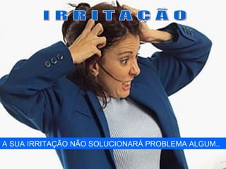 A SUA IRRITAÇÃO NÃO SOLUCIONARÁ PROBLEMA ALGUM..