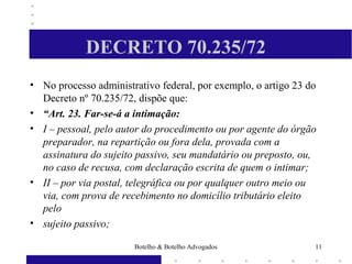 DECRETO 70.235/72
• No processo administrativo federal, por exemplo, o artigo 23 do
Decreto nº 70.235/72, dispõe que:
• “Art. 23. Far-se-á a intimação:
• I – pessoal, pelo autor do procedimento ou por agente do órgão
preparador, na repartição ou fora dela, provada com a
assinatura do sujeito passivo, seu mandatário ou preposto, ou,
no caso de recusa, com declaração escrita de quem o intimar;
• II – por via postal, telegráfica ou por qualquer outro meio ou
via, com prova de recebimento no domicílio tributário eleito
pelo
• sujeito passivo;
11Botelho & Botelho Advogados
 