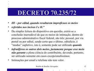 DECRETO 70.235/72
• III – por edital, quando resultarem improfícuos os meios
• referidos nos incisos I e II.”
• Da simples leitura do dispositivo em questão, extrai-se a
conclusão inarredável de que os meios de intimação, dentro do
processo administrativo fiscal federal, são três: pessoal, por via
postal ou por edital, sendo certo que o último, editalício, é
“modus” supletivo, isto é, somente pode ser utilizado quando
• infrutíferos os outros dois meios, justamente porque esse meio
não garante a plena ciência do contribuinte, devendo, portanto,
ser utilizado somente em casos excepcionalíssimos.
• Intimações por email e telefone não tem valor.
12Botelho & Botelho Advogados
 