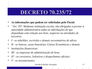 DECRETO 70.235/72
• As informações que podem ser solicitadas pelo Fiscal:
• “Art. 197. Mediante intimação escrita, são obrigados a prestar à
autoridade administrativa todas as informações de que
disponham com relação aos bens, negócios ou atividades de
terceiros:
• I - os tabeliães, escrivães e demais serventuários de ofício;
• II - os bancos, casas bancárias, Caixas Econômicas e demais
• instituições financeiras;
• III - as empresas de administração de bens;
• IV - os corretores, leiloeiros e despachantes oficiais;
• V - os inventariantes;
13Botelho & Botelho Advogados
 