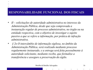 RESPONSABILIDADE FUNCIONAL DOS FISCAIS
• II – solicitações de autoridade administrativa no interesse da
Administração Pública, desde que seja comprovada a
instauração regular de processo administrativo, no órgão ou na
entidade respectiva, com o objetivo de investigar o sujeito
passivo a que se refere a informação, por prática de infração
administrativa.
• § 2o O intercâmbio de informação sigilosa, no âmbito da
Administração Pública, será realizado mediante processo
regularmente instaurado, e a entrega será feita pessoalmente à
autoridade solicitante, mediante recibo, que formalize a
transferência e assegure a preservação do sigilo.
16Botelho & Botelho Advogados
 