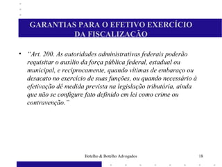 GARANTIAS PARA O EFETIVO EXERCÍCIO
DA FISCALIZAÇÃO
• “Art. 200. As autoridades administrativas federais poderão
requisitar o auxílio da força pública federal, estadual ou
municipal, e reciprocamente, quando vítimas de embaraço ou
desacato no exercício de suas funções, ou quando necessário à
efetivação dê medida prevista na legislação tributária, ainda
que não se configure fato definido em lei como crime ou
contravenção.”
18Botelho & Botelho Advogados
 