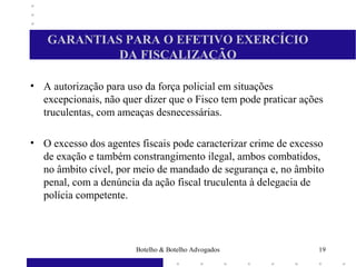 GARANTIAS PARA O EFETIVO EXERCÍCIO
DA FISCALIZAÇÃO
• A autorização para uso da força policial em situações
excepcionais, não quer dizer que o Fisco tem pode praticar ações
truculentas, com ameaças desnecessárias.
• O excesso dos agentes fiscais pode caracterizar crime de excesso
de exação e também constrangimento ilegal, ambos combatidos,
no âmbito cível, por meio de mandado de segurança e, no âmbito
penal, com a denúncia da ação fiscal truculenta à delegacia de
polícia competente.
19Botelho & Botelho Advogados
 