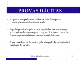 PROVAS ILÍCITAS
• As provas que podem ser utilizadas pelo Fisco para a
constituição do crédito tributário são:
• Aquelas permitidas pela lei, em especial os documentos que
servem de embasamento para o registro dos livros comerciais e
fiscais (aqui entendidos os documentos definitivos).
• A prova colhida de forma irregular não pode dar sustentação à
exigência do tributo.
20Botelho & Botelho Advogados
 