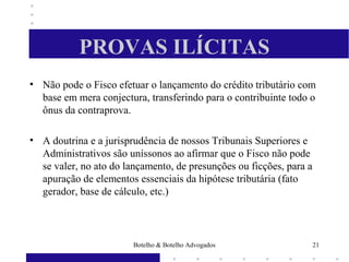 PROVAS ILÍCITAS
• Não pode o Fisco efetuar o lançamento do crédito tributário com
base em mera conjectura, transferindo para o contribuinte todo o
ônus da contraprova.
• A doutrina e a jurisprudência de nossos Tribunais Superiores e
Administrativos são uníssonos ao afirmar que o Fisco não pode
se valer, no ato do lançamento, de presunções ou ficções, para a
apuração de elementos essenciais da hipótese tributária (fato
gerador, base de cálculo, etc.)
21Botelho & Botelho Advogados
 