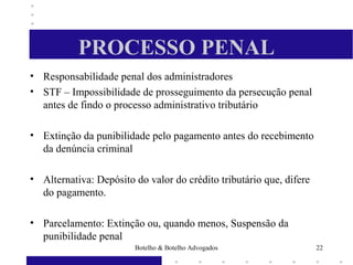 PROCESSO PENAL
• Responsabilidade penal dos administradores
• STF – Impossibilidade de prosseguimento da persecução penal
antes de findo o processo administrativo tributário
• Extinção da punibilidade pelo pagamento antes do recebimento
da denúncia criminal
• Alternativa: Depósito do valor do crédito tributário que, difere
do pagamento.
• Parcelamento: Extinção ou, quando menos, Suspensão da
punibilidade penal
22Botelho & Botelho Advogados
 