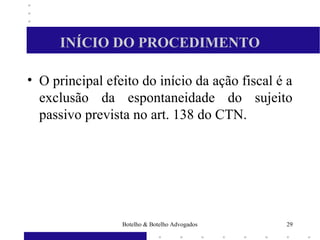 INÍCIO DO PROCEDIMENTO
• O principal efeito do início da ação fiscal é a
exclusão da espontaneidade do sujeito
passivo prevista no art. 138 do CTN.
29Botelho & Botelho Advogados
 