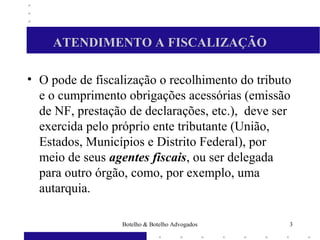 ATENDIMENTO A FISCALIZAÇÃO
• O pode de fiscalização o recolhimento do tributo
e o cumprimento obrigações acessórias (emissão
de NF, prestação de declarações, etc.), deve ser
exercida pelo próprio ente tributante (União,
Estados, Municípios e Distrito Federal), por
meio de seus agentes fiscais, ou ser delegada
para outro órgão, como, por exemplo, uma
autarquia.
3Botelho & Botelho Advogados
 