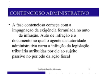 CONTENCIOSO ADMINISTRATIVO
• A fase contenciosa começa com a
impugnação da exigência formulada no auto
de infração. Auto de infração é o
documento no qual o agente da autoridade
administrativa narra a infração da legislação
tributária atribuídas por ele ao sujeito
passivo no período da ação fiscal
31Botelho & Botelho Advogados
 