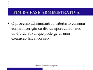 FIM DA FASE ADMINISTRATIVA
• O processo administrativo tributário culmina
com a inscrição da dívida apurada no livro
da dívida ativa, que pode gerar uma
execução fiscal ou não.
33Botelho & Botelho Advogados
 