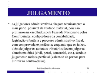 JULGAMENTO
• os julgadores administrativos chegam tecnicamente o
mais perto possível da verdade material, pois são
profissionais escolhidos pela Fazenda Nacional e pelos
Contribuintes, conhecedores da contabilidade,
legislação tributária e processo administrativo fiscal,
com comprovada experiência; enquanto que os juízes,
além de julgar os assuntos tributários devem julgar as
demais matérias (civil, penal, comercial, etc.), sendo o
julgamento mais superficial (valem-se de peritos para
dirimir as controvérsias).
34Botelho & Botelho Advogados
 