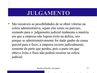 JULGAMENTO
• São razoáveis as possibilidades de se obter vitórias na
esfera administrativa, sejam elas totais ou parciais,
restando para o julgamento judicial realmente a matéria
em que a empresa não logrou êxito na defesa, isto
porque se administrativamente for dado ganho de causa
parcial para o fisco, a empresa recorre judicialmente,
somente da parte que perdeu, pois a parte em que
obteve êxito o fisco não poderá recorrer na esfera
judicial.
35Botelho & Botelho Advogados
 