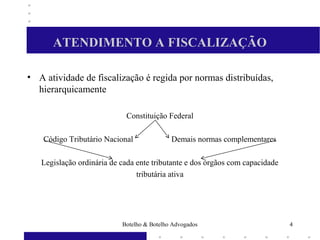 ATENDIMENTO A FISCALIZAÇÃO
• A atividade de fiscalização é regida por normas distribuídas,
hierarquicamente
Constituição Federal
Código Tributário Nacional Demais normas complementares
Legislação ordinária de cada ente tributante e dos órgãos com capacidade
tributária ativa
4Botelho & Botelho Advogados
 