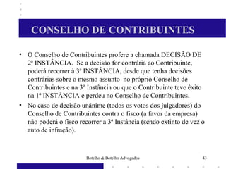 CONSELHO DE CONTRIBUINTES
• O Conselho de Contribuintes profere a chamada DECISÃO DE
2ª INSTÂNCIA. Se a decisão for contrária ao Contribuinte,
poderá recorrer à 3ª INSTÂNCIA, desde que tenha decisões
contrárias sobre o mesmo assunto no próprio Conselho de
Contribuintes e na 3º Instância ou que o Contribuinte teve êxito
na 1ª INSTÂNCIA e perdeu no Conselho de Contribuintes.
• No caso de decisão unânime (todos os votos dos julgadores) do
Conselho de Contribuintes contra o fisco (a favor da empresa)
não poderá o fisco recorrer a 3ª Instância (sendo extinto de vez o
auto de infração).
43Botelho & Botelho Advogados
 