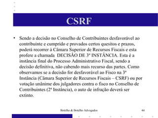 CSRF
• Sendo a decisão no Conselho de Contribuintes desfavorável ao
contribuinte e cumprido e provados certos quesitos e prazos,
poderá recorrer à Câmara Superior de Recursos Fiscais e esta
profere a chamada DECISÃO DE 3º INSTÂNCIA. Esta é a
instância final do Processo Administrativo Fiscal, sendo a
decisão definitiva, não cabendo mais recurso das partes. Como
observamos se a decisão for desfavorável ao Fisco na 3ª
Instância (Câmara Superior de Recursos Fiscais – CSRF) ou por
votação unânime dos julgadores contra o fisco no Conselho de
Contribuintes (2ª Instância), o auto de infração deverá ser
extinto.
44Botelho & Botelho Advogados
 